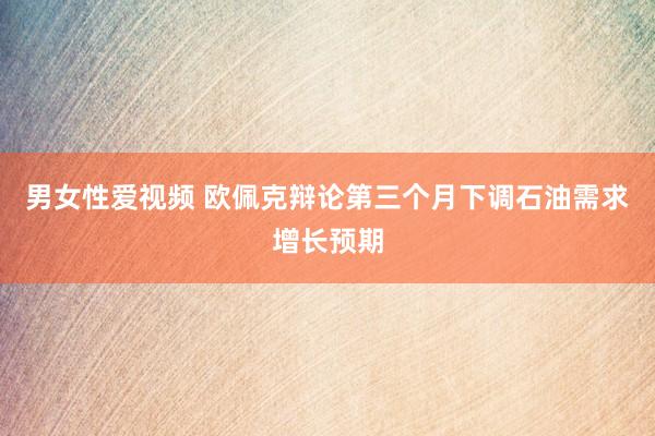 男女性爱视频 欧佩克辩论第三个月下调石油需求增长预期