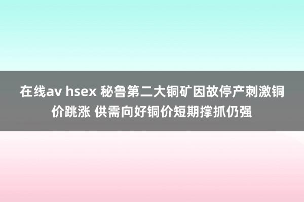 在线av hsex 秘鲁第二大铜矿因故停产刺激铜价跳涨 供需向好铜价短期撑抓仍强
