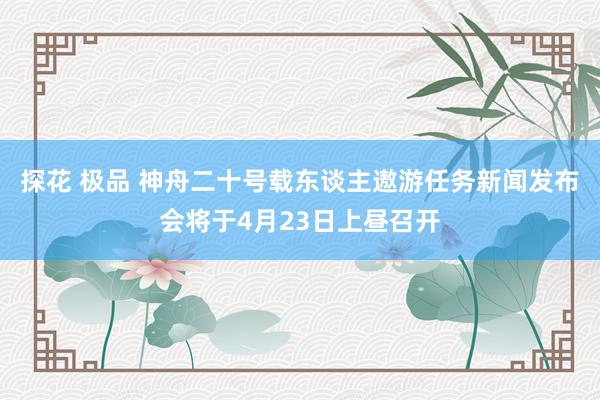 探花 极品 神舟二十号载东谈主遨游任务新闻发布会将于4月23日上昼召开