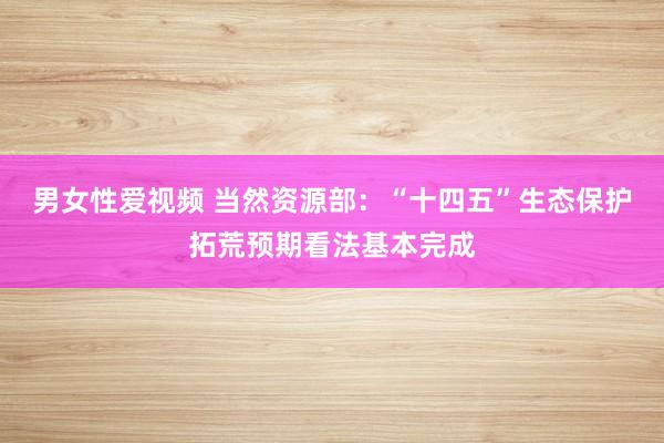 男女性爱视频 当然资源部：“十四五”生态保护拓荒预期看法基本完成