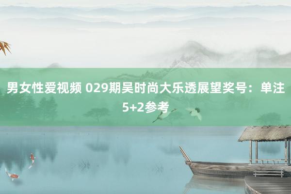 男女性爱视频 029期吴时尚大乐透展望奖号：单注5+2参考