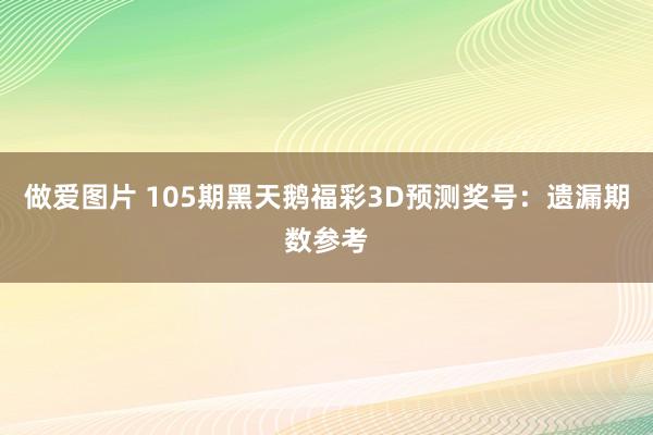 做爱图片 105期黑天鹅福彩3D预测奖号：遗漏期数参考