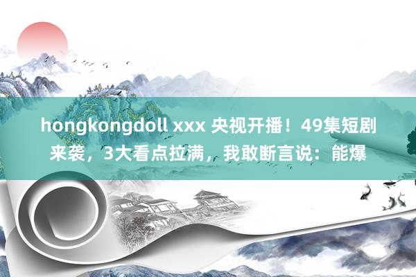 hongkongdoll xxx 央视开播！49集短剧来袭，3大看点拉满，我敢断言说：能爆