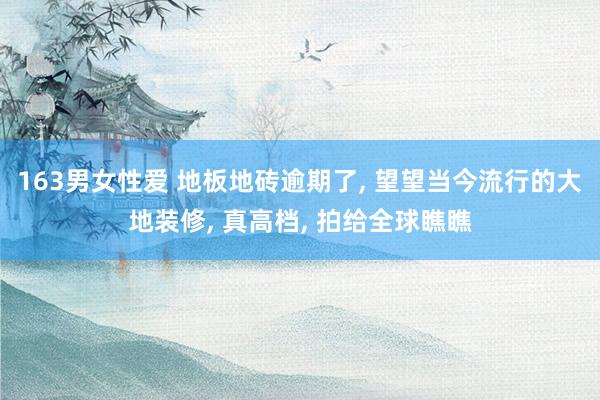 163男女性爱 地板地砖逾期了， 望望当今流行的大地装修， 真高档， 拍给全球瞧瞧