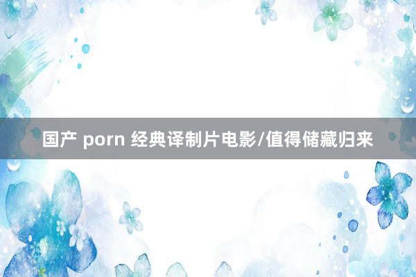国产 porn 经典译制片电影/值得储藏归来
